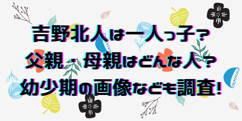 吉野北人は一人っ子 父親 母親はどんな人 幼少期の画像なども調査 わたしのはなし